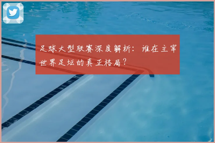 足球大型联赛深度解析：谁在主宰世界足坛的真正格局？