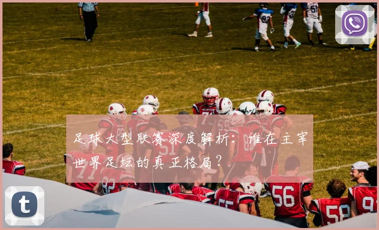 足球大型联赛深度解析：谁在主宰世界足坛的真正格局？