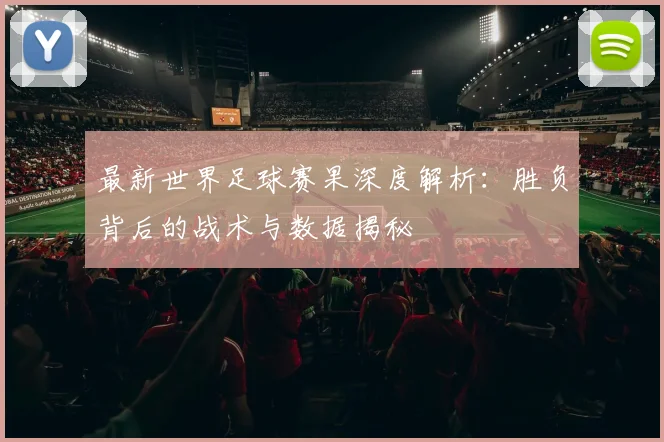 最新世界足球赛果深度解析：胜负背后的战术与数据揭秘