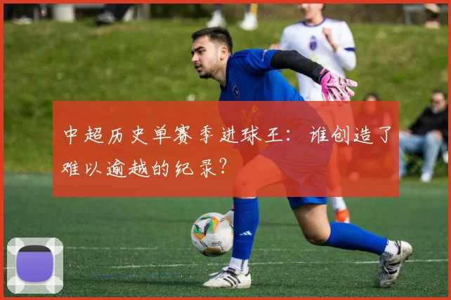 中超历史单赛季进球王：谁创造了难以逾越的纪录？