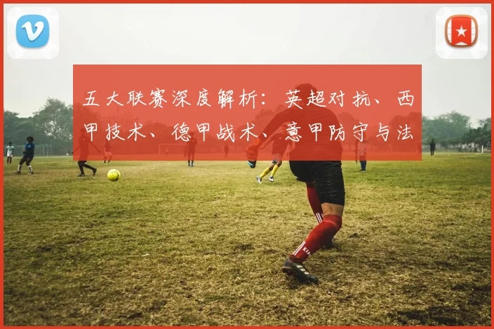 五大联赛深度解析：英超对抗、西甲技术、德甲战术、意甲防守与法甲新星的独特魅力