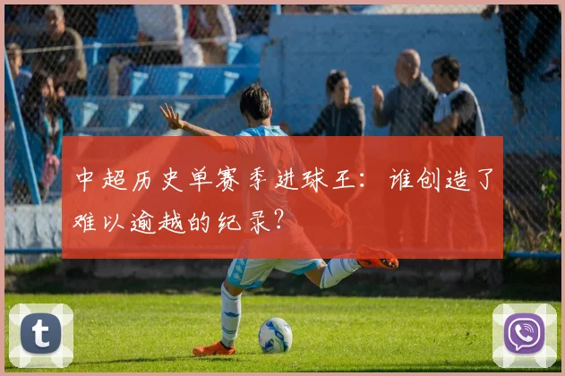 中超历史单赛季进球王：谁创造了难以逾越的纪录？