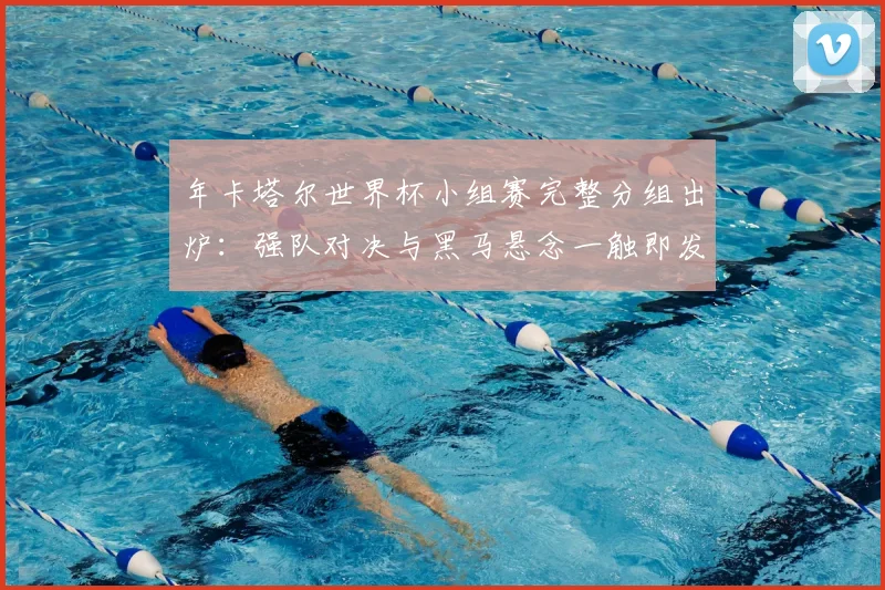 年卡塔尔世界杯小组赛完整分组出炉：强队对决与黑马悬念一触即发