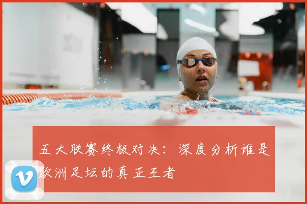 五大联赛终极对决：深度分析谁是欧洲足坛的真正王者
