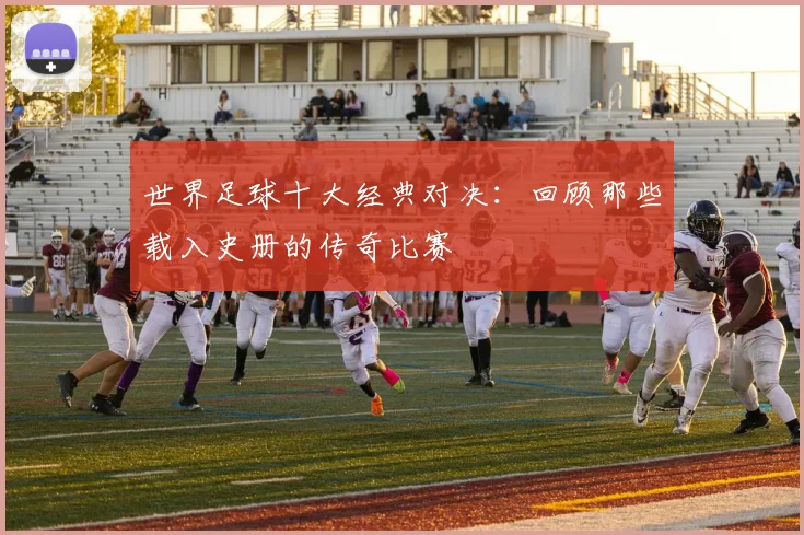 世界足球十大经典对决：回顾那些载入史册的传奇比赛
