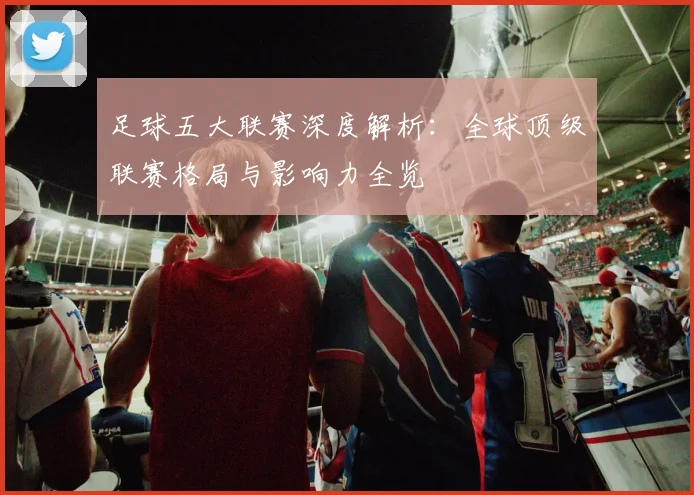 足球五大联赛深度解析：全球顶级联赛格局与影响力全览