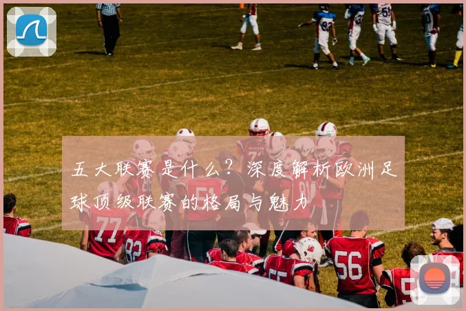 五大联赛是什么？深度解析欧洲足球顶级联赛的格局与魅力