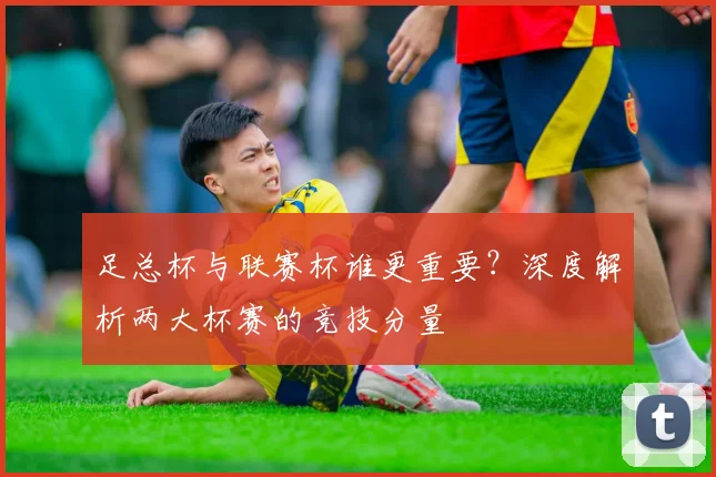 足总杯与联赛杯谁更重要？深度解析两大杯赛的竞技分量