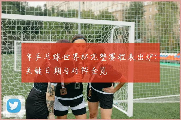年乒乓球世界杯完整赛程表出炉：关键日期与对阵全览